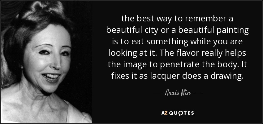 the best way to remember a beautiful city or a beautiful painting is to eat something while you are looking at it. The flavor really helps the image to penetrate the body. It fixes it as lacquer does a drawing. - Anais Nin