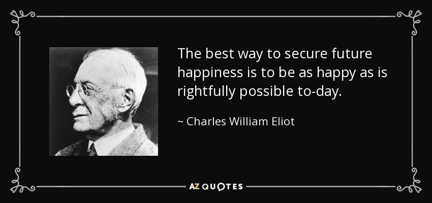 The best way to secure future happiness is to be as happy as is rightfully possible to-day. - Charles William Eliot