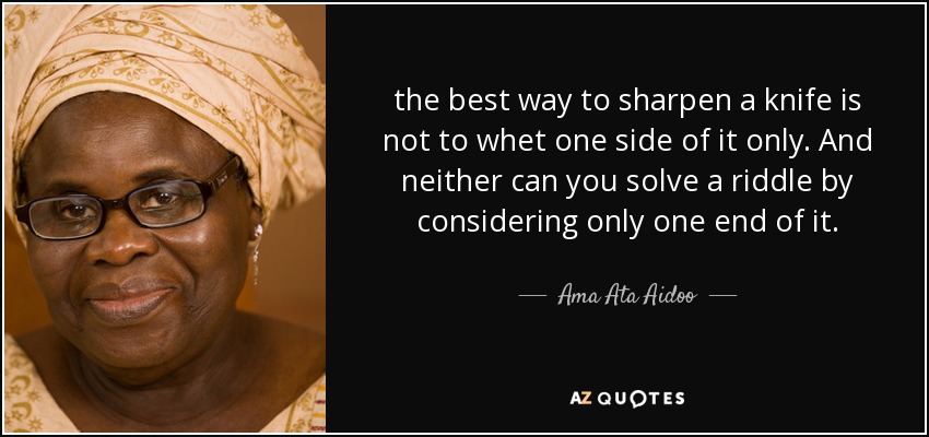 the best way to sharpen a knife is not to whet one side of it only. And neither can you solve a riddle by considering only one end of it. - Ama Ata Aidoo