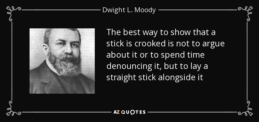 The best way to show that a stick is crooked is not to argue about it or to spend time denouncing it, but to lay a straight stick alongside it - Dwight L. Moody