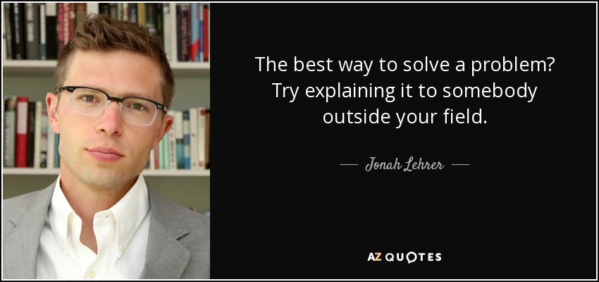 The best way to solve a problem? Try explaining it to somebody outside your field. - Jonah Lehrer