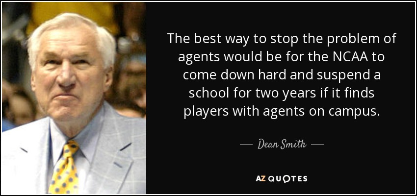 The best way to stop the problem of agents would be for the NCAA to come down hard and suspend a school for two years if it finds players with agents on campus. - Dean Smith