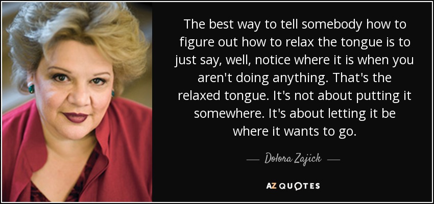 The best way to tell somebody how to figure out how to relax the tongue is to just say, well, notice where it is when you aren't doing anything. That's the relaxed tongue. It's not about putting it somewhere. It's about letting it be where it wants to go. - Dolora Zajick