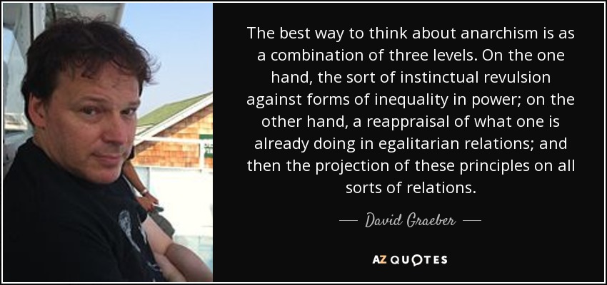 The best way to think about anarchism is as a combination of three levels. On the one hand, the sort of instinctual revulsion against forms of inequality in power; on the other hand, a reappraisal of what one is already doing in egalitarian relations; and then the projection of these principles on all sorts of relations. - David Graeber