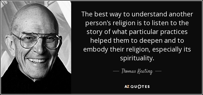 The best way to understand another person's religion is to listen to the story of what particular practices helped them to deepen and to embody their religion, especially its spirituality. - Thomas Keating