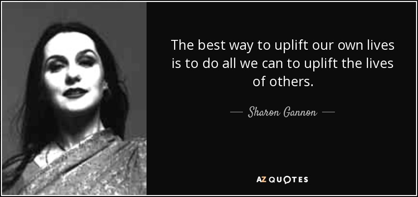 The best way to uplift our own lives is to do all we can to uplift the lives of others. - Sharon Gannon