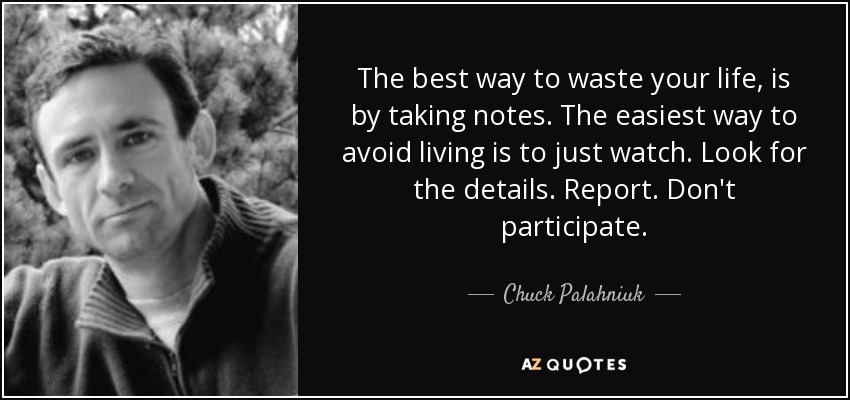 The best way to waste your life, is by taking notes. The easiest way to avoid living is to just watch. Look for the details. Report. Don't participate. - Chuck Palahniuk