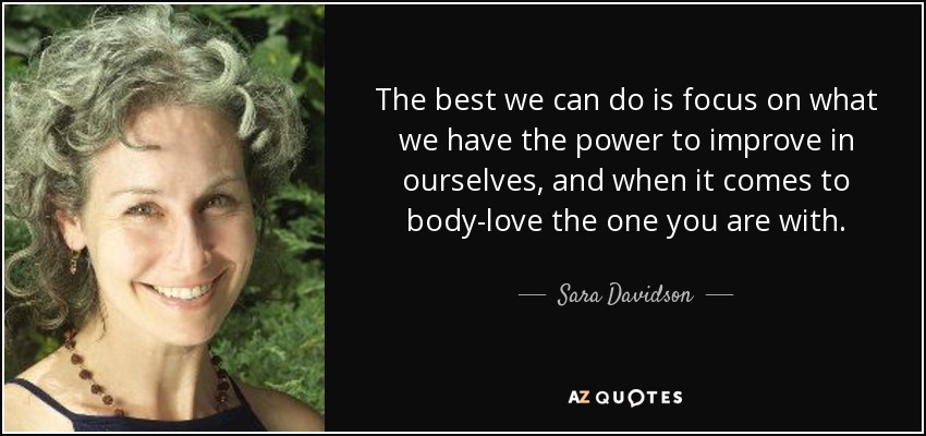 The best we can do is focus on what we have the power to improve in ourselves, and when it comes to body-love the one you are with. - Sara Davidson