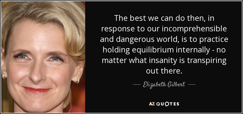 The best we can do then, in response to our incomprehensible and dangerous world, is to practice holding equilibrium internally - no matter what insanity is transpiring out there. - Elizabeth Gilbert