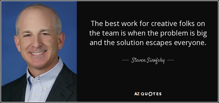 The best work for creative folks on the team is when the problem is big and the solution escapes everyone. - Steven Sinofsky