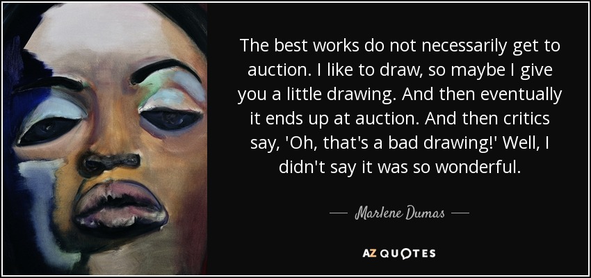 The best works do not necessarily get to auction. I like to draw, so maybe I give you a little drawing. And then eventually it ends up at auction. And then critics say, 'Oh, that's a bad drawing!' Well, I didn't say it was so wonderful. - Marlene Dumas