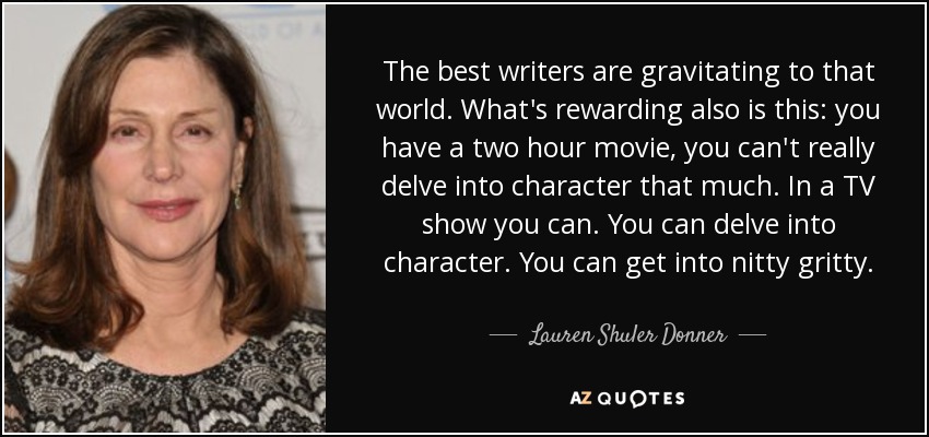 The best writers are gravitating to that world. What's rewarding also is this: you have a two hour movie, you can't really delve into character that much. In a TV show you can. You can delve into character. You can get into nitty gritty. - Lauren Shuler Donner