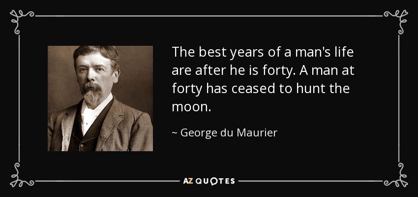 The best years of a man's life are after he is forty. A man at forty has ceased to hunt the moon. - George du Maurier