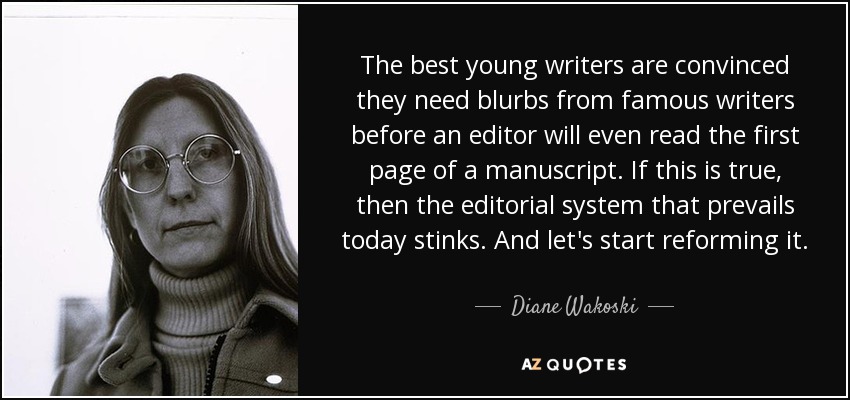 The best young writers are convinced they need blurbs from famous writers before an editor will even read the first page of a manuscript. If this is true, then the editorial system that prevails today stinks. And let's start reforming it. - Diane Wakoski