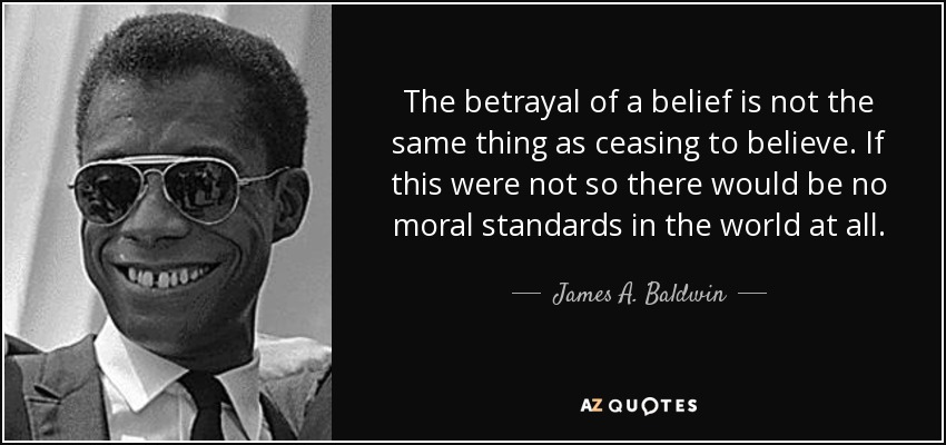 The betrayal of a belief is not the same thing as ceasing to believe. If this were not so there would be no moral standards in the world at all. - James A. Baldwin