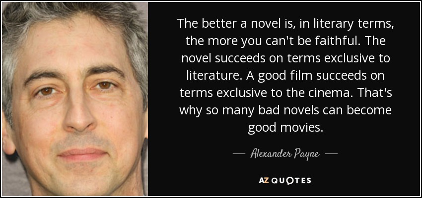 The better a novel is, in literary terms, the more you can't be faithful. The novel succeeds on terms exclusive to literature. A good film succeeds on terms exclusive to the cinema. That's why so many bad novels can become good movies. - Alexander Payne