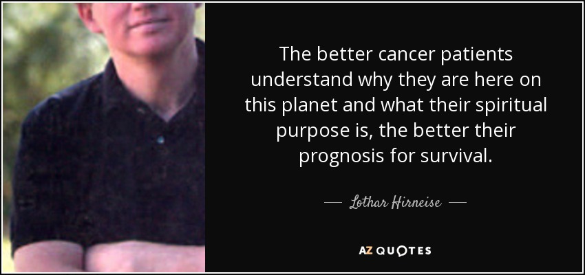 The better cancer patients understand why they are here on this planet and what their spiritual purpose is, the better their prognosis for survival. - Lothar Hirneise