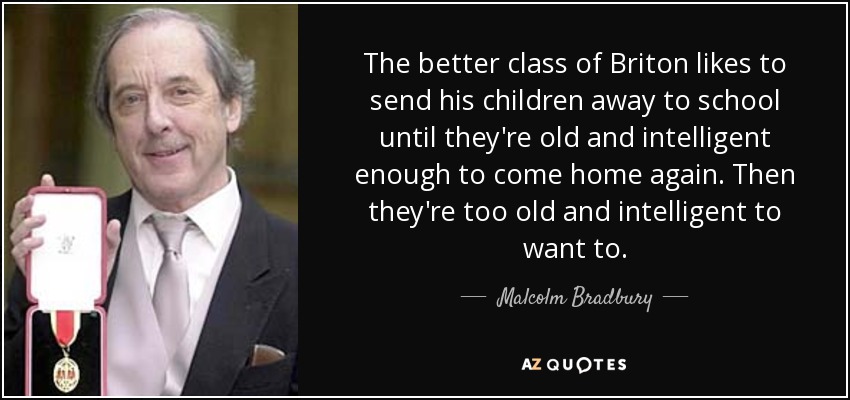 The better class of Briton likes to send his children away to school until they're old and intelligent enough to come home again. Then they're too old and intelligent to want to. - Malcolm Bradbury
