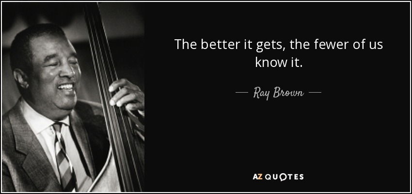 The better it gets, the fewer of us know it. - Ray Brown