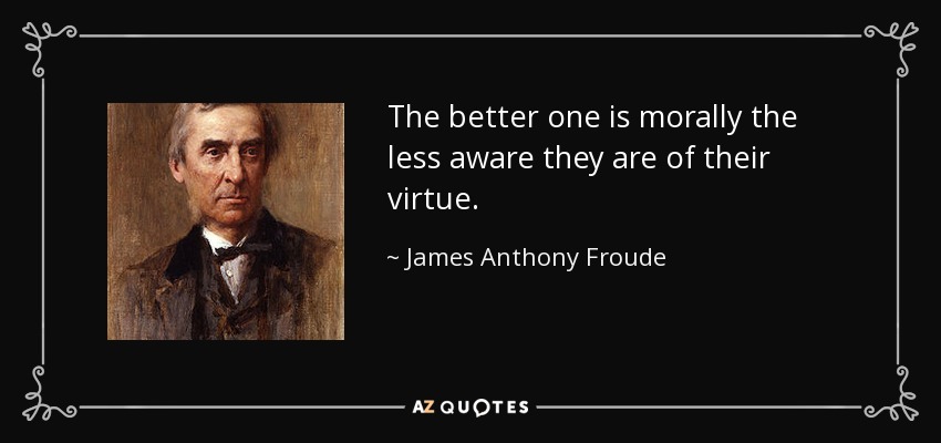 The better one is morally the less aware they are of their virtue. - James Anthony Froude