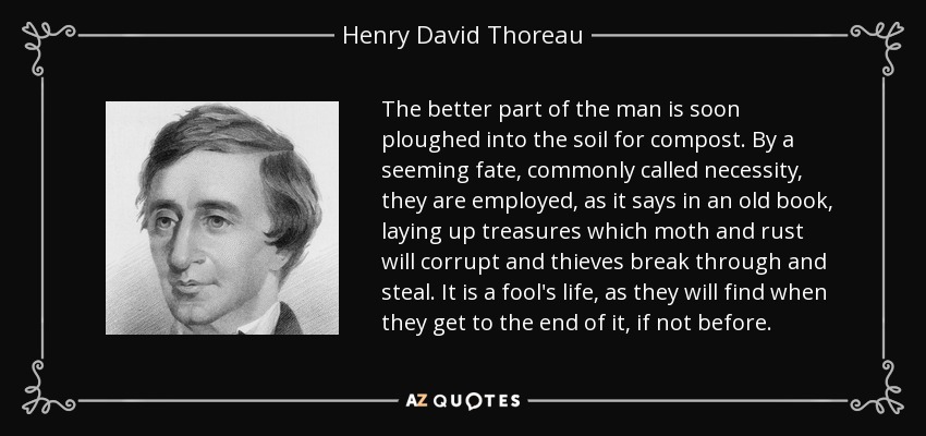 The better part of the man is soon ploughed into the soil for compost. By a seeming fate, commonly called necessity, they are employed, as it says in an old book, laying up treasures which moth and rust will corrupt and thieves break through and steal. It is a fool's life, as they will find when they get to the end of it, if not before. - Henry David Thoreau