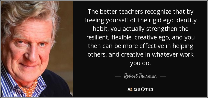 The better teachers recognize that by freeing yourself of the rigid ego identity habit, you actually strengthen the resilient, flexible, creative ego, and you then can be more effective in helping others, and creative in whatever work you do. - Robert Thurman