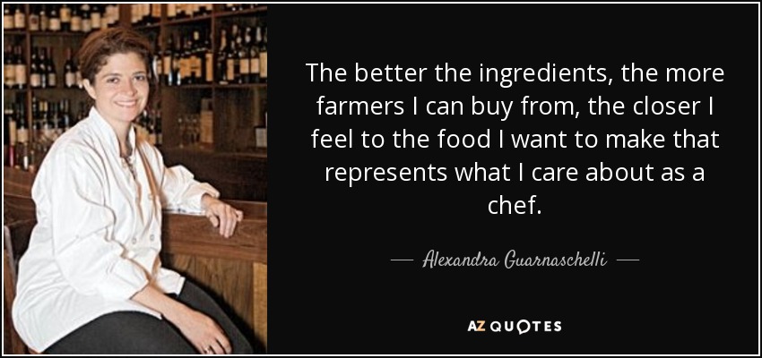 The better the ingredients, the more farmers I can buy from, the closer I feel to the food I want to make that represents what I care about as a chef. - Alexandra Guarnaschelli