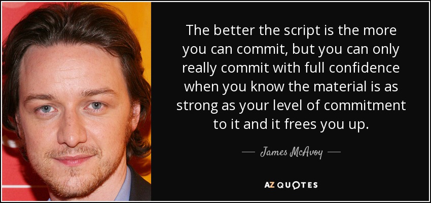 The better the script is the more you can commit, but you can only really commit with full confidence when you know the material is as strong as your level of commitment to it and it frees you up. - James McAvoy