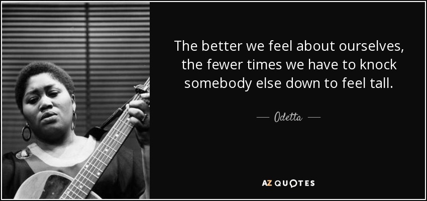 The better we feel about ourselves, the fewer times we have to knock somebody else down to feel tall. - Odetta