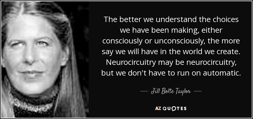 The better we understand the choices we have been making, either consciously or unconsciously, the more say we will have in the world we create. Neurocircuitry may be neurocircuitry, but we don't have to run on automatic. - Jill Bolte Taylor