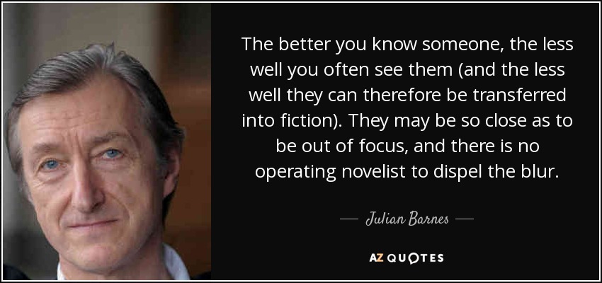 The better you know someone, the less well you often see them (and the less well they can therefore be transferred into fiction). They may be so close as to be out of focus, and there is no operating novelist to dispel the blur. - Julian Barnes