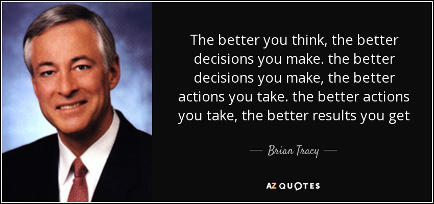 The better you think , the better decisions you make . the better decisions you make , the better actions you take . the better actions you take , the better results you get - Brian Tracy