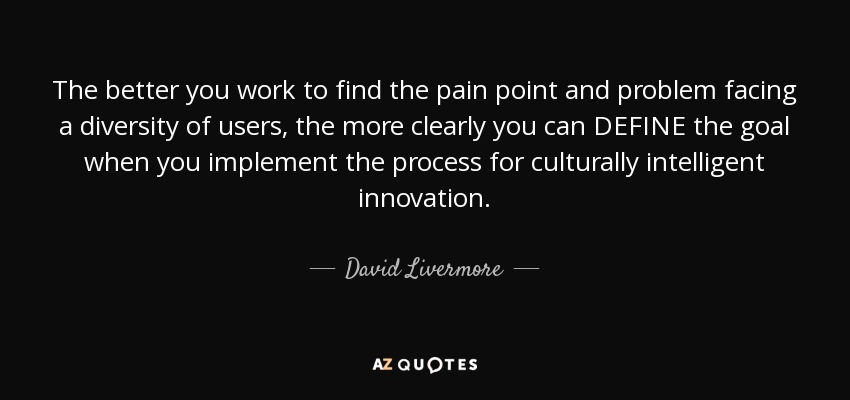 The better you work to find the pain point and problem facing a diversity of users, the more clearly you can DEFINE the goal when you implement the process for culturally intelligent innovation. - David Livermore