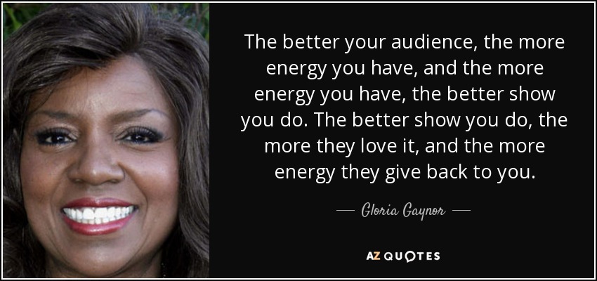 The better your audience, the more energy you have, and the more energy you have, the better show you do. The better show you do, the more they love it, and the more energy they give back to you. - Gloria Gaynor
