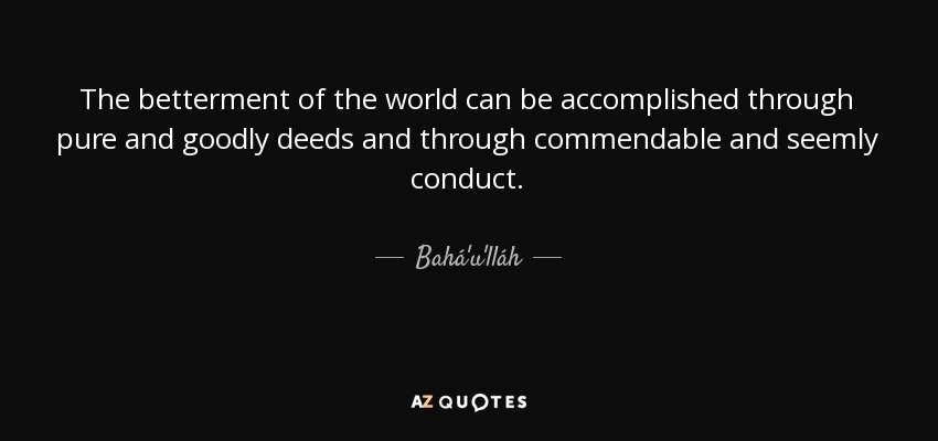 The betterment of the world can be accomplished through pure and goodly deeds and through commendable and seemly conduct. - Bahá'u'lláh