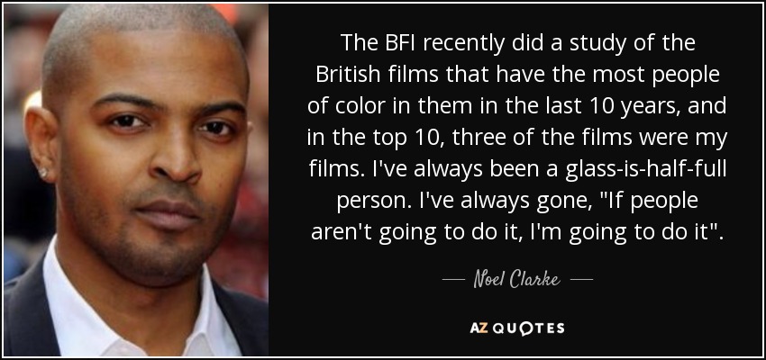 The BFI recently did a study of the British films that have the most people of color in them in the last 10 years, and in the top 10, three of the films were my films. I've always been a glass-is-half-full person. I've always gone, 