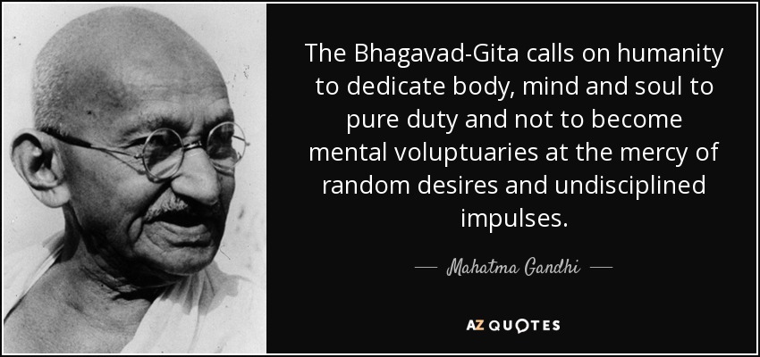 The Bhagavad-Gita calls on humanity to dedicate body, mind and soul to pure duty and not to become mental voluptuaries at the mercy of random desires and undisciplined impulses. - Mahatma Gandhi