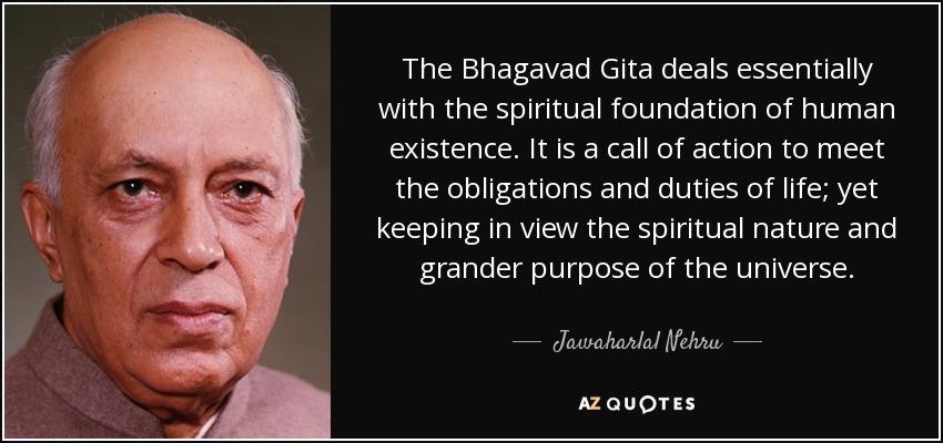 The Bhagavad Gita deals essentially with the spiritual foundation of human existence. It is a call of action to meet the obligations and duties of life; yet keeping in view the spiritual nature and grander purpose of the universe. - Jawaharlal Nehru