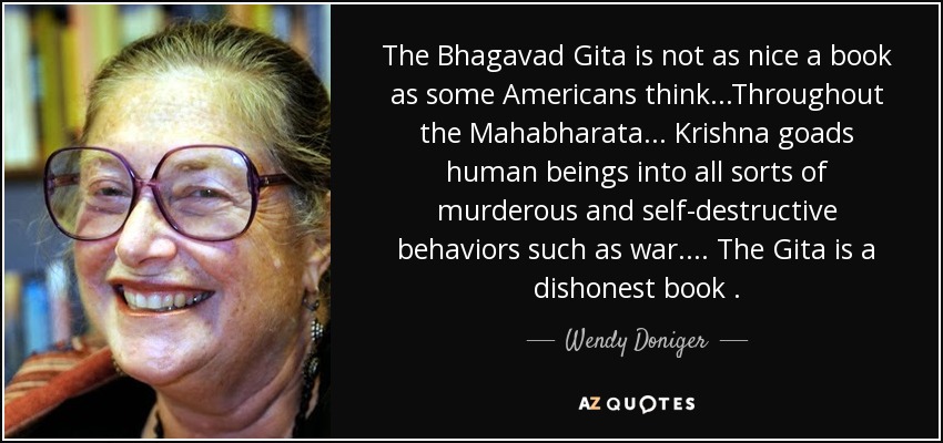 The Bhagavad Gita is not as nice a book as some Americans think...Throughout the Mahabharata ... Krishna goads human beings into all sorts of murderous and self-destructive behaviors such as war.... The Gita is a dishonest book . - Wendy Doniger