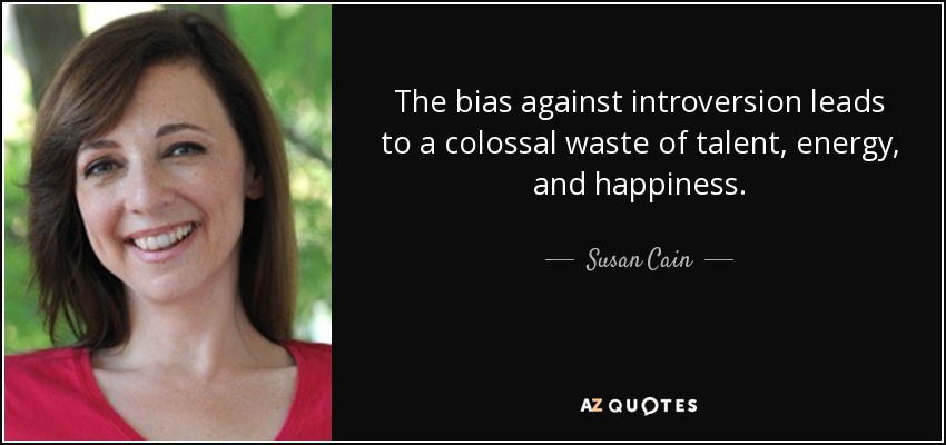 The bias against introversion leads to a colossal waste of talent, energy, and happiness. - Susan Cain