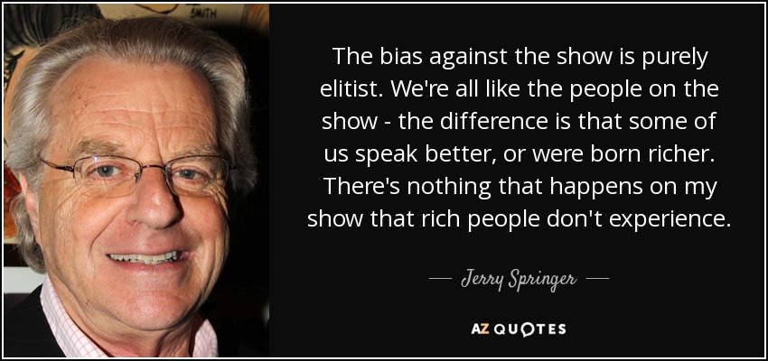 The bias against the show is purely elitist. We're all like the people on the show - the difference is that some of us speak better, or were born richer. There's nothing that happens on my show that rich people don't experience. - Jerry Springer