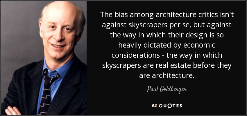 The bias among architecture critics isn't against skyscrapers per se, but against the way in which their design is so heavily dictated by economic considerations - the way in which skyscrapers are real estate before they are architecture. - Paul Goldberger