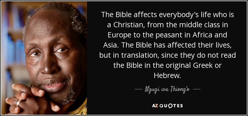 The Bible affects everybody's life who is a Christian, from the middle class in Europe to the peasant in Africa and Asia. The Bible has affected their lives, but in translation, since they do not read the Bible in the original Greek or Hebrew. - Ngugi wa Thiong'o
