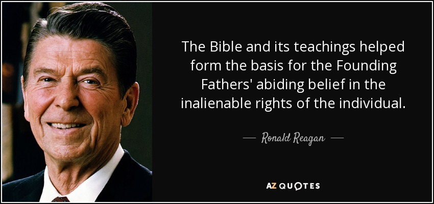 The Bible and its teachings helped form the basis for the Founding Fathers' abiding belief in the inalienable rights of the individual. - Ronald Reagan