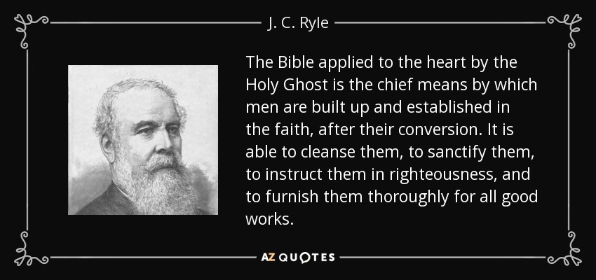 The Bible applied to the heart by the Holy Ghost is the chief means by which men are built up and established in the faith, after their conversion. It is able to cleanse them, to sanctify them, to instruct them in righteousness, and to furnish them thoroughly for all good works. - J. C. Ryle