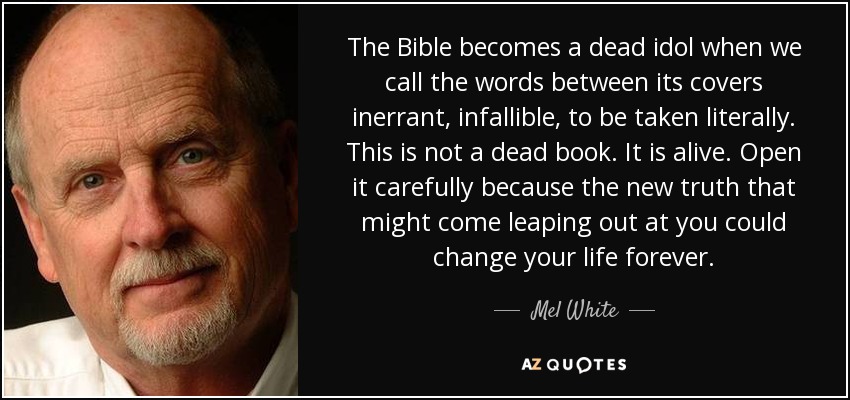 The Bible becomes a dead idol when we call the words between its covers inerrant, infallible, to be taken literally. This is not a dead book. It is alive. Open it carefully because the new truth that might come leaping out at you could change your life forever. - Mel White