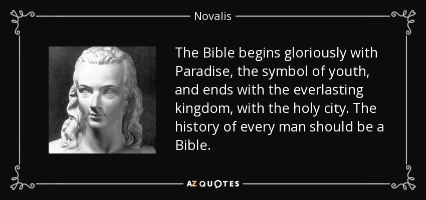 The Bible begins gloriously with Paradise, the symbol of youth, and ends with the everlasting kingdom, with the holy city. The history of every man should be a Bible. - Novalis