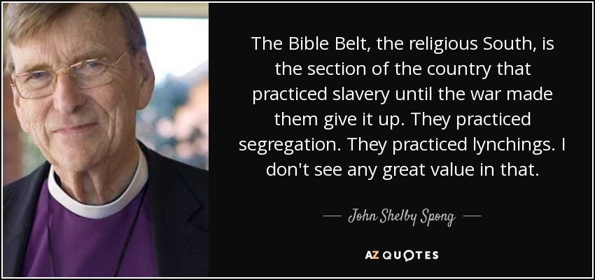 The Bible Belt, the religious South, is the section of the country that practiced slavery until the war made them give it up. They practiced segregation. They practiced lynchings. I don't see any great value in that. - John Shelby Spong