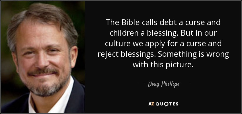 The Bible calls debt a curse and children a blessing. But in our culture we apply for a curse and reject blessings. Something is wrong with this picture. - Doug Phillips