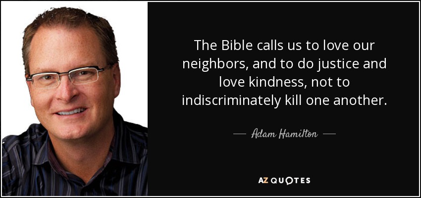 The Bible calls us to love our neighbors, and to do justice and love kindness, not to indiscriminately kill one another. - Adam Hamilton